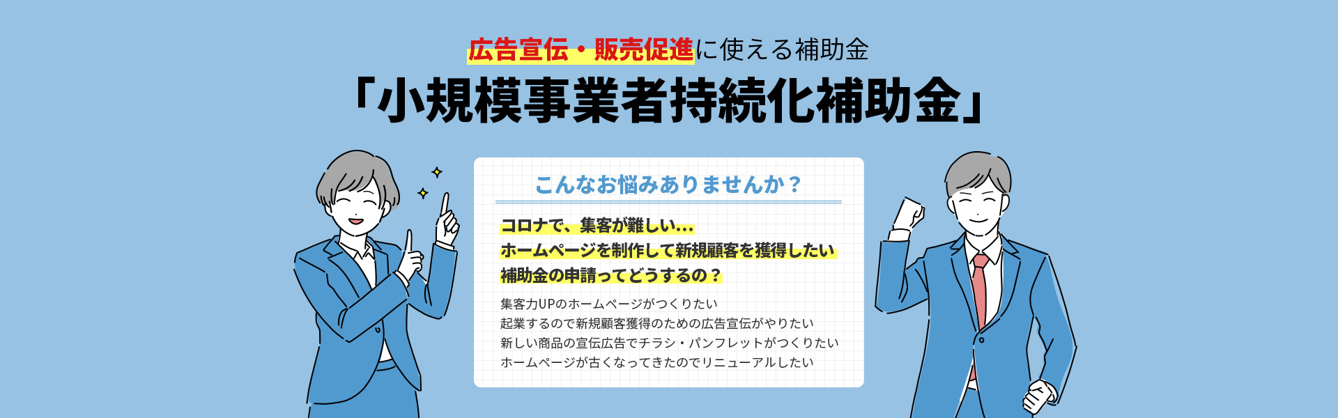 広告宣伝・販売促進に使える補助金「小規模事業者持続化補助金」 こんなお悩みありませんか? コロナで、集客が難しい… ホームページを制作して新規顧客を獲得したい 補助金の申請ってどうするの?